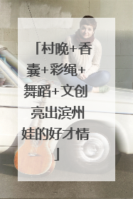 村晚+香囊+彩绳+舞蹈+文创 亮出滨州娃的好才情
