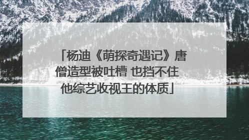 杨迪《萌探奇遇记》唐僧造型被吐槽 也挡不住他综艺收视王的体质