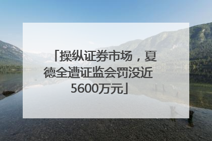 操纵证券市场，夏德全遭证监会罚没近5600万元