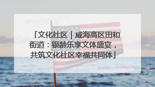 文化社区｜威海高区田和街道：银龄乐享文体盛宴，共筑文化社区幸福共同体
