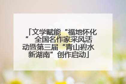 文学赋能“福地怀化” 全国名作家采风活动暨第三届“青山碧水新湖南”创作启动