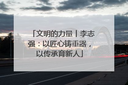 文明的力量丨李志强：以匠心铸重器，以传承育新人