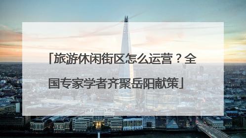 旅游休闲街区怎么运营？全国专家学者齐聚岳阳献策