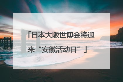 日本大阪世博会将迎来“安徽活动日”