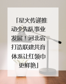 星火传递推动少先队事业发展！河北省打造联建共育体系让红领巾更鲜艳