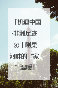 机遇中国·非洲足迹 ④丨刚果河畔的“家”温暖