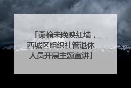 桑榆未晚映红墙，西城区组织社管退休人员开展主题宣讲