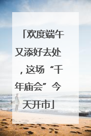 欢度端午又添好去处，这场“千年庙会”今天开市