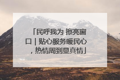 民呼我为 擦亮窗口｜贴心服务暖民心，热情周到显真情