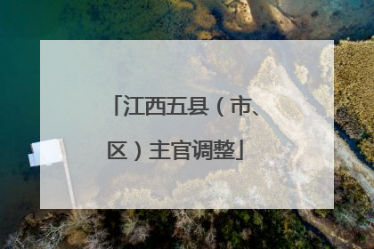 江西五县（市、区）主官调整