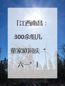 江西南昌：300余组儿童家庭同庆“六一”