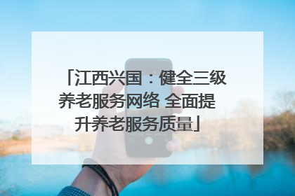 江西兴国：健全三级养老服务网络 全面提升养老服务质量