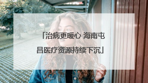 治病更暖心 海南屯昌医疗资源持续下沉