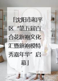 沈阳市和平区“第五届百合花旗袍文化汇暨旗袍模特秀嘉年华”启幕
