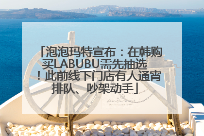 泡泡玛特宣布：在韩购买LABUBU需先抽选！此前线下门店有人通宵排队、吵架动手