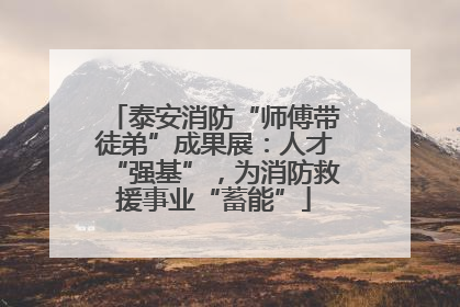泰安消防“师傅带徒弟”成果展：人才“强基”，为消防救援事业“蓄能”