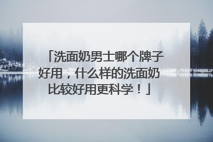 洗面奶男士哪个牌子好用，什么样的洗面奶比较好用更科学！