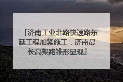 济南工业北路快速路东延工程加紧施工，济南最长高架路雏形显现