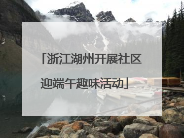 浙江湖州开展社区迎端午趣味活动