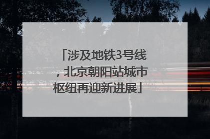 涉及地铁3号线，北京朝阳站城市枢纽再迎新进展