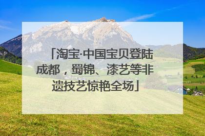 淘宝·中国宝贝登陆成都，蜀锦、漆艺等非遗技艺惊艳全场