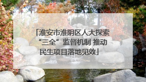 淮安市淮阴区人大探索“三全”监督机制 推动民生项目落地见效
