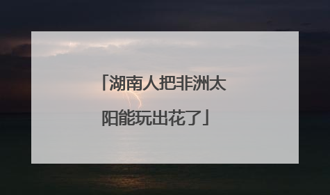 湖南人把非洲太阳能玩出花了