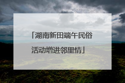 湖南新田端午民俗活动增进邻里情
