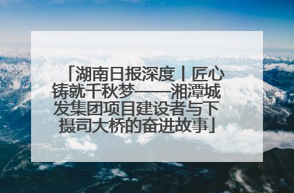 湖南日报深度丨匠心铸就千秋梦——湘潭城发集团项目建设者与下摄司大桥的奋进故事