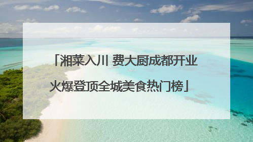 湘菜入川 费大厨成都开业火爆登顶全城美食热门榜