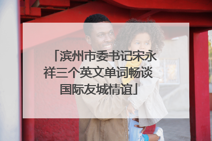 滨州市委书记宋永祥三个英文单词畅谈国际友城情谊