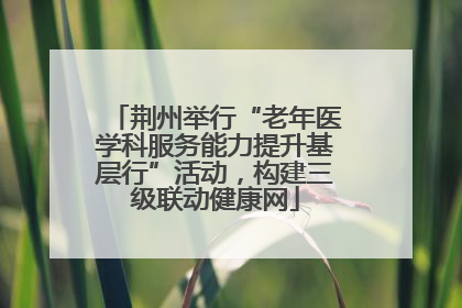 荆州举行“老年医学科服务能力提升基层行”活动，构建三级联动健康网