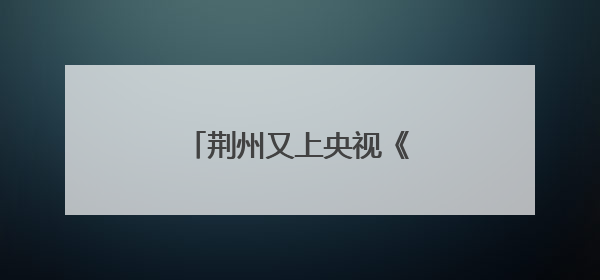 荆州又上央视《新闻联播》了！