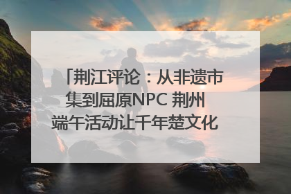 荆江评论：从非遗市集到屈原NPC 荆州端午活动让千年楚文化“破圈”生长