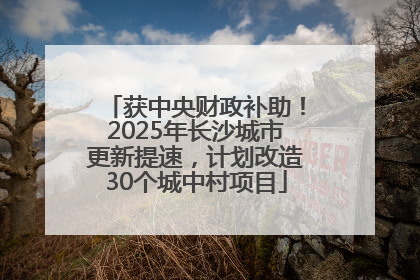 获中央财政补助！2025年长沙城市更新提速，计划改造30个城中村项目