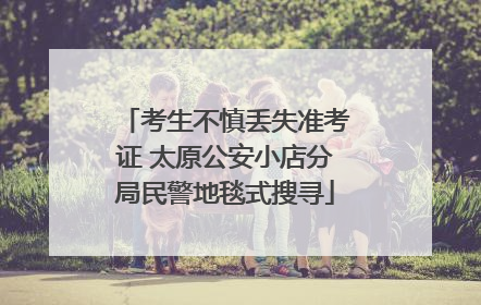 考生不慎丢失准考证 太原公安小店分局民警地毯式搜寻
