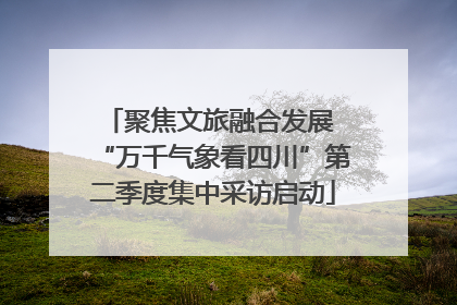 聚焦文旅融合发展 “万千气象看四川”第二季度集中采访启动