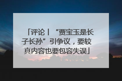 评论丨“贾宝玉是长子长孙”引争议，要较真内容也要包容失误