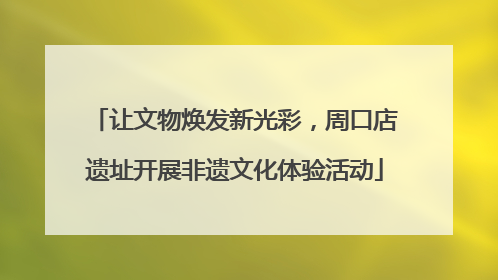 让文物焕发新光彩，周口店遗址开展非遗文化体验活动