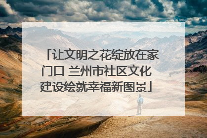 让文明之花绽放在家门口 兰州市社区文化建设绘就幸福新图景