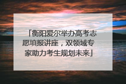 衡阳爱尔举办高考志愿填报讲座，双领域专家助力考生规划未来