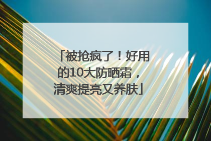 被抢疯了！好用的10大防晒霜，清爽提亮又养肤