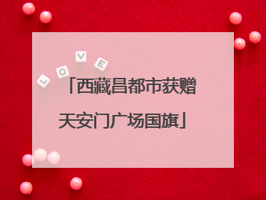 西藏昌都市获赠天安门广场国旗