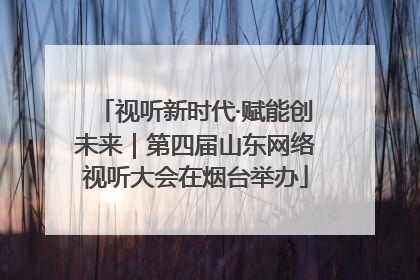 视听新时代·赋能创未来｜第四届山东网络视听大会在烟台举办