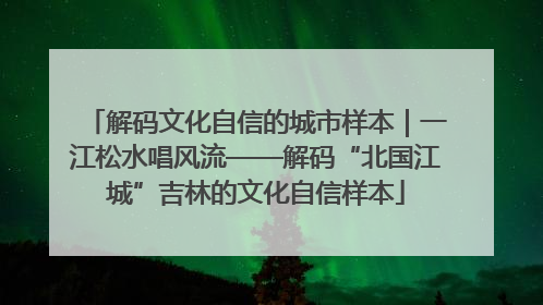 解码文化自信的城市样本|一江松水唱风流——解码“北国江城”吉林的文化自信样本