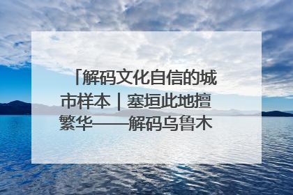解码文化自信的城市样本｜塞垣此地擅繁华——解码乌鲁木齐的文化自信样本