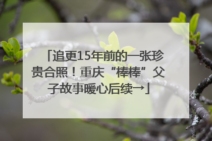追更15年前的一张珍贵合照！重庆“棒棒”父子故事暖心后续→