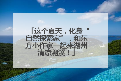 这个夏天，化身“自然探索家”，和东方小作家一起来湖州清凉溯溪！