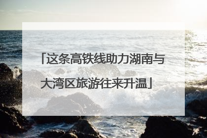 这条高铁线助力湖南与大湾区旅游往来升温