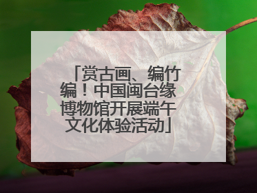 赏古画、编竹编！中国闽台缘博物馆开展端午文化体验活动